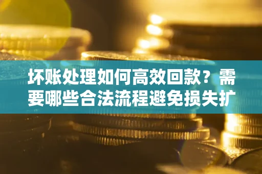 济南坏账处理如何高效回款？需要哪些合法流程避免损失扩大？