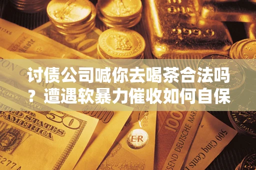 济南讨债公司喊你去喝茶合法吗？遭遇软暴力催收如何自保？